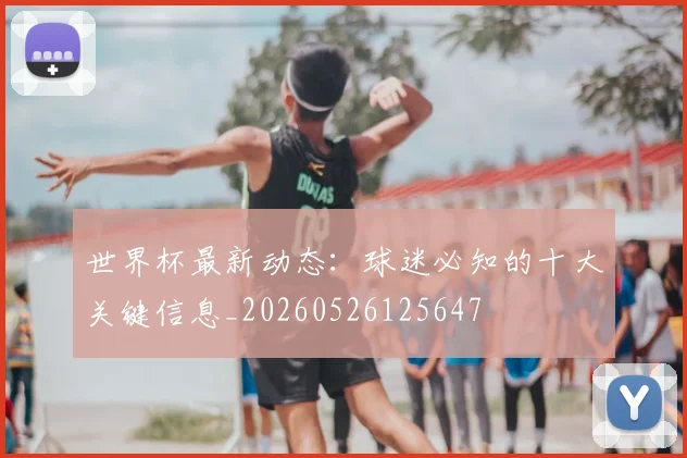 世界杯最新动态:球迷必知的十大关键信息_20260526125647