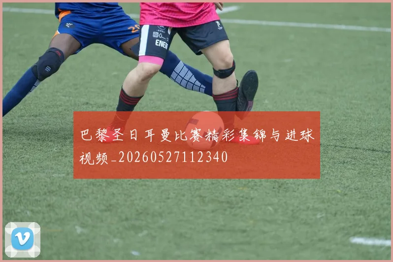 巴黎圣日耳曼比赛精彩集锦与进球视频_20260527112340