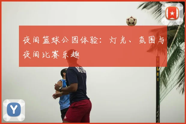 夜间篮球公园体验:灯光、氛围与夜间比赛乐趣
