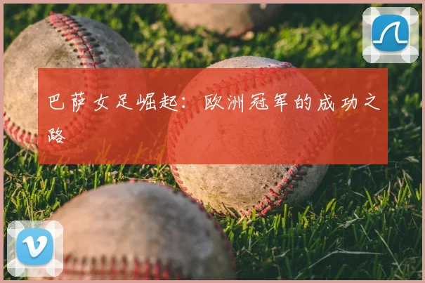 巴萨女足崛起:欧洲冠军的成功之路